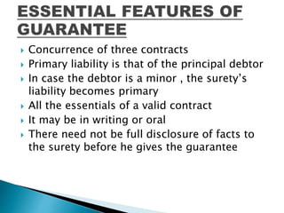  Concurrence of three contracts
 Primary liability is that of the principal debtor
 In case the debtor is a minor , the surety’s
liability becomes primary
 All the essentials of a valid contract
 It may be in writing or oral
 There need not be full disclosure of facts to
the surety before he gives the guarantee
 