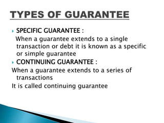  SPECIFIC GUARANTEE :
When a guarantee extends to a single
transaction or debt it is known as a specific
or simple guarantee
 CONTINUING GUARANTEE :
When a guarantee extends to a series of
transactions
It is called continuing guarantee
 