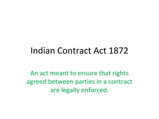 Indian Contract Act 1872
An act meant to ensure that rights
agreed between parties in a contract
are legally enforced.
 