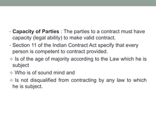 • Capacity of Parties : The parties to a contract must have
capacity (legal ability) to make valid contract.
• Section 11 of the Indian Contract Act specify that every
person is competent to contract provided.
 Is of the age of majority according to the Law which he is
subject
 Who is of sound mind and
 Is not disqualified from contracting by any law to which
he is subject.
 