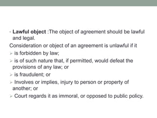 • Lawful object :The object of agreement should be lawful
and legal.
Consideration or object of an agreement is unlawful if it
 is forbidden by law;
 is of such nature that, if permitted, would defeat the
provisions of any law; or
 is fraudulent; or
 Involves or implies, injury to person or property of
another; or
 Court regards it as immoral, or opposed to public policy.
 