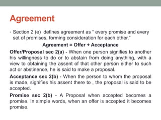 Agreement
• Section 2 (e) defines agreement as “ every promise and every
set of promises, forming consideration for each other.”
Agreement = Offer + Acceptance
Offer/Proposal sec 2(a) - When one person signifies to another
his willingness to do or to abstain from doing anything, with a
view to obtaining the assent of that other person either to such
act or abstinence, he is said to make a proposal.
Acceptance sec 2(b) - When the person to whom the proposal
is made, signifies his assent there to , the proposal is said to be
accepted.
Promise sec 2(b) - A Proposal when accepted becomes a
promise. In simple words, when an offer is accepted it becomes
promise.
 