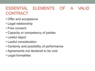 ESSENTIAL ELEMENTS OF A VALID
CONTRACT
• Offer and acceptance
• Legal relationship
• Free consent.
• Capacity or competency of parties
• Lawful object
• Lawful consideration
• Certainty and possibility of performance
• Agreements not declared to be void
• Legal formalities
 