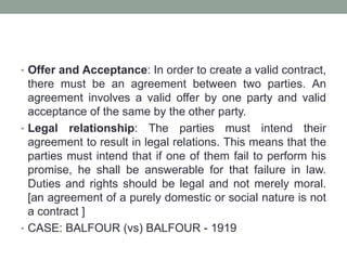 • Offer and Acceptance: In order to create a valid contract,
there must be an agreement between two parties. An
agreement involves a valid offer by one party and valid
acceptance of the same by the other party.
• Legal relationship: The parties must intend their
agreement to result in legal relations. This means that the
parties must intend that if one of them fail to perform his
promise, he shall be answerable for that failure in law.
Duties and rights should be legal and not merely moral.
[an agreement of a purely domestic or social nature is not
a contract ]
• CASE: BALFOUR (vs) BALFOUR - 1919
 