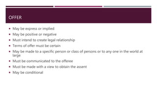 OFFER
 May be express or implied
 May be positive or negative
 Must intend to create legal relationship
 Terms of offer must be certain
 May be made to a specific person or class of persons or to any one in the world at
large
 Must be communicated to the offeree
 Must be made with a view to obtain the assent
 May be conditional
 