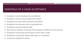 ESSENTIALS OF A VALID ACCEPTANCE
 Acceptance must be absolute and unconditional
 Acceptance must be communicated to the offeror
 Acceptance by usual mode as desired by the offeror
 Acceptance must be given within a reasonable time
 Acceptance cannot precede the offer
 Must show an intention on the part of the acceptor to fulfill terms of the promise
 Acceptance must be given by the party to whom offer is made
 Acceptance must be given before offer lapses or is withdrawn
 It cannot be implied from silence.
 