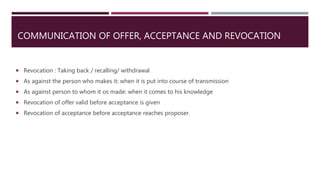 COMMUNICATION OF OFFER, ACCEPTANCE AND REVOCATION
 Revocation : Taking back / recalling/ withdrawal
 As against the person who makes it: when it is put into course of transmission
 As against person to whom it os made: when it comes to his knowledge
 Revocation of offer valid before acceptance is given
 Revocation of acceptance before acceptance reaches proposer.
 