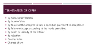 TERMINATION OF OFFER
 By notice of revocation
 By lapse of time
 By failure of the acceptor to fulfil a condition precedent to acceptance
 By failure to accept according to the mode prescribed
 By death or insanity of the offeror
 By rejection
 Counter offer
 Change of law
 