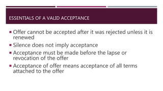 ESSENTIALS OF A VALID ACCEPTANCE
 Offer cannot be accepted after it was rejected unless it is
renewed
 Silence does not imply acceptance
 Acceptance must be made before the lapse or
revocation of the offer
 Acceptance of offer means acceptance of all terms
attached to the offer
 