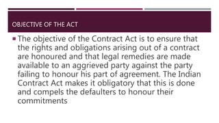 OBJECTIVE OF THE ACT
 The objective of the Contract Act is to ensure that
the rights and obligations arising out of a contract
are honoured and that legal remedies are made
available to an aggrieved party against the party
failing to honour his part of agreement. The Indian
Contract Act makes it obligatory that this is done
and compels the defaulters to honour their
commitments
 