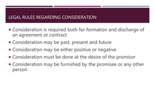 LEGAL RULES REGARDING CONSIDERATION
 Consideration is required both for formation and discharge of
an agreement or contract
 Consideration may be past, present and future
 Consideration may be either positive or negative
 Consideration must be done at the desire of the promisor
 Consideration may be furnished by the promisee or any other
person
 