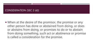 CONSIDERATION (SEC 2 (d))
 When at the desire of the promisor, the promise or any
other person has done or abstained from doing, or does
or abstains from doing, or promises to do or to abstain
from doing something, such act or abstinence or promise
is called a consideration for the promise.
 