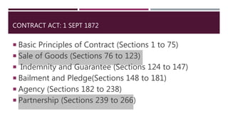 CONTRACT ACT: 1 SEPT 1872
 Basic Principles of Contract (Sections 1 to 75)
 Sale of Goods (Sections 76 to 123)
 Indemnity and Guarantee (Sections 124 to 147)
 Bailment and Pledge(Sections 148 to 181)
 Agency (Sections 182 to 238)
 Partnership (Sections 239 to 266)
 