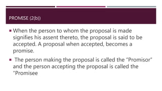 PROMISE (2(b))
 When the person to whom the proposal is made
signifies his assent thereto, the proposal is said to be
accepted. A proposal when accepted, becomes a
promise.
 The person making the proposal is called the “Promisor”
and the person accepting the proposal is called the
“Promisee
 