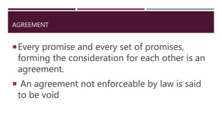 AGREEMENT
Every promise and every set of promises,
forming the consideration for each other is an
agreement.
 An agreement not enforceable by law is said
to be void
 