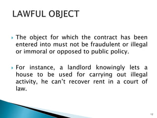  The object for which the contract has been
entered into must not be fraudulent or illegal
or immoral or opposed to public policy.
 For instance, a landlord knowingly lets a
house to be used for carrying out illegal
activity, he can’t recover rent in a court of
law.
12
 