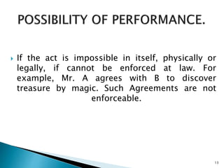  If the act is impossible in itself, physically or
legally, if cannot be enforced at law. For
example, Mr. A agrees with B to discover
treasure by magic. Such Agreements are not
enforceable.
13
 