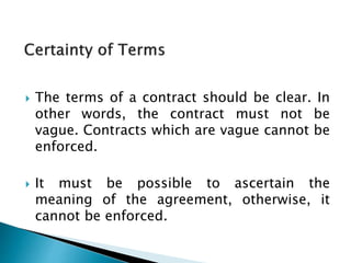  The terms of a contract should be clear. In
other words, the contract must not be
vague. Contracts which are vague cannot be
enforced.
 It must be possible to ascertain the
meaning of the agreement, otherwise, it
cannot be enforced.
 