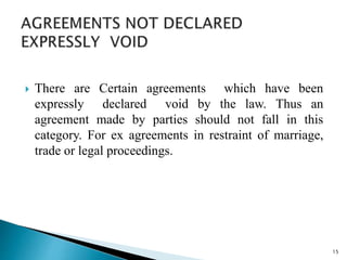 There are Certain agreements which have been
expressly declared void by the law. Thus an
agreement made by parties should not fall in this
category. For ex agreements in restraint of marriage,
trade or legal proceedings.
15
 