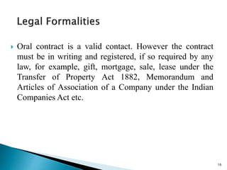  Oral contract is a valid contact. However the contract
must be in writing and registered, if so required by any
law, for example, gift, mortgage, sale, lease under the
Transfer of Property Act 1882, Memorandum and
Articles of Association of a Company under the Indian
Companies Act etc.
16
 