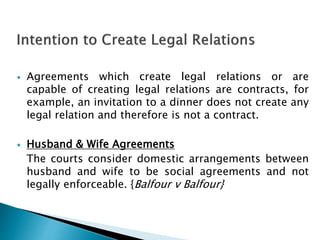  Agreements which create legal relations or are
capable of creating legal relations are contracts, for
example, an invitation to a dinner does not create any
legal relation and therefore is not a contract.
 Husband & Wife Agreements
The courts consider domestic arrangements between
husband and wife to be social agreements and not
legally enforceable. {Balfour v Balfour}
 