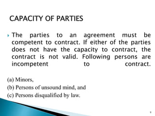 CAPACITY OF PARTIES
 The parties to an agreement must be
competent to contract. If either of the parties
does not have the capacity to contract, the
contract is not valid. Following persons are
incompetent to contract.
(a) Minors,
(b) Persons of unsound mind, and
(c) Persons disqualified by law.
9
 