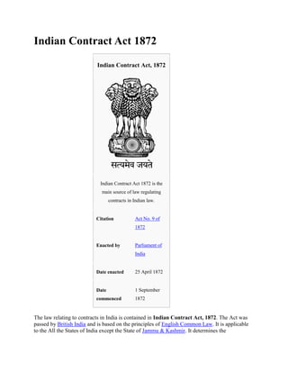 Indian Contract Act 1872

                           Indian Contract Act, 1872




                             Indian Contract Act 1872 is the
                             main source of law regulating
                                  contracts in Indian law.


                           Citation            Act No. 9 of
                                               1872


                           Enacted by          Parliament of
                                               India


                           Date enacted        25 April 1872


                           Date                1 September
                           commenced           1872


The law relating to contracts in India is contained in Indian Contract Act, 1872. The Act was
passed by British India and is based on the principles of English Common Law. It is applicable
to the All the States of India except the State of Jammu & Kashmir. It determines the
 