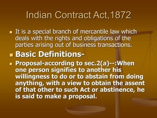 Indian Contract Act,1872
 It is a special branch of mercantile law which
deals with the rights and obligations of the
parties arising out of business transactions.
 Basic Definitions-
 Proposal-according to sec.2(a)--:When
one person signifies to another his
willingness to do or to abstain from doing
anything, with a view to obtain the assent
of that other to such Act or abstinence, he
is said to make a proposal.
 