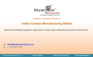 www.stratviewresearch.com Market Reports Advisory & Consulting Sourcing Intelligence
Presents a Research Report on
sales@stratviewresearch.com
+1-313-307-4176
Indian Contract Manufacturing Market - Opportunities, Tie-ups, Hurdles and Benefits for New Players Entering India
Indian Contract Manufacturing Market
 