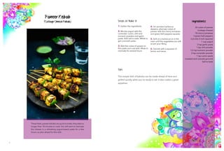 7 8
Ingredients
30 cubes of paneer
(cottage cheese)
18 cherry tomatoes
3 green bell peppers
(cut into 2-inch squares)
1 cup yogurt
2 tsp garlic paste
1 tsp chili powder
1/2 tsp turmeric powder
2 tsp coriander powder
1 tsp cumin seeds
(roasted and coarsely ground)
Salt to taste
Paneer Kebab
(Cottage Cheese Kebab) Steps to Make It
1. Gather the ingredients.
2. Mix the yogurt with the
coriander, cumin, chili and
turmeric powders and garlic
paste. Add salt to taste. Whisk to
get a smooth paste.
3. Add the cubes of paneer to
this paste and coat well. Allow to
marinate for several hours.
4. On wooden barbecue
skewers, alternate cubes of
paneer with the cherry tomatoes
and green bell peppers squares.
5. Grill on a barbecue or in the
oven until the vegetables are soft
as per your liking.
6. Garnish with a squeeze of
lemon and serve.
Tips
This simple dish of kabobs can be made ahead of time and
grilled quickly when you're ready to eat. It also makes a great
appetizer.
These fresh,paneer kebabs are quick to make; they take no
longer than 10 minutes to cook. You will want to marinate
the cheese in a refreshing yogurt-based paste for a few
hours, so plan ahead for this dish.
 