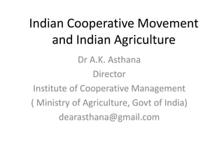 Indian Cooperative Movement
and Indian Agriculture
Dr A.K. Asthana
Director
Institute of Cooperative Management
( Ministry of Agriculture, Govt of India)
dearasthana@gmail.com

 
