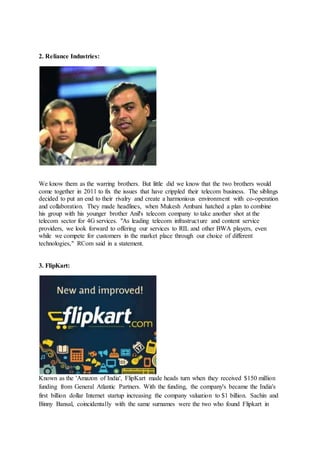2. Reliance Industries:
We know them as the warring brothers. But little did we know that the two brothers would
come together in 2011 to fix the issues that have crippled their telecom business. The siblings
decided to put an end to their rivalry and create a harmonious environment with co-operation
and collaboration. They made headlines, when Mukesh Ambani hatched a plan to combine
his group with his younger brother Anil's telecom company to take another shot at the
telecom sector for 4G services. "As leading telecom infrastructure and content service
providers, we look forward to offering our services to RIL and other BWA players, even
while we compete for customers in the market place through our choice of different
technologies," RCom said in a statement.
3. FlipKart:
Known as the 'Amazon of India', FlipKart made heads turn when they received $150 million
funding from General Atlantic Partners. With the funding, the company's became the India's
first billion dollar Internet startup increasing the company valuation to $1 billion. Sachin and
Binny Bansal, coincidentally with the same surnames were the two who found Flipkart in
 