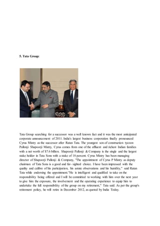 5. Tata Group:
Tata Group searching for a successor was a well known fact and it was the most anticipated
corporate announcement of 2011. India's largest business corporation finally pronounced
Cyrus Mistry as the successor after Ratan Tata. The youngest son of construction tycoon
Pallonji Shapoorji Mistry, Cyrus comes from one of the affluent and richest Indian families
with a net worth of $7.6 billion. Shapoorji Pallonji & Company is the single and the largest
stake holder in Tata Sons with a stake of 18 percent. Cyrus Mistry has been managing
director of Shapoorji Pallonji & Company, "The appointment of Cyrus P Mistry as deputy
chairman of Tata Sons is a good and far- sighted choice. I have been impressed with the
quality and calibre of his participation, his astute observations and his humility," said Ratan
Tata while endorsing the appointment."He is intelligent and qualified to take on the
responsibility being offered and I will be committed to working with him over the next year
to give him the exposure, the involvement and the operating experience to equip him to
undertake the full responsibility of the group on my retirement," Tata said. As per the group's
retirement policy, he will retire in December 2012, as quoted by India Today.
 