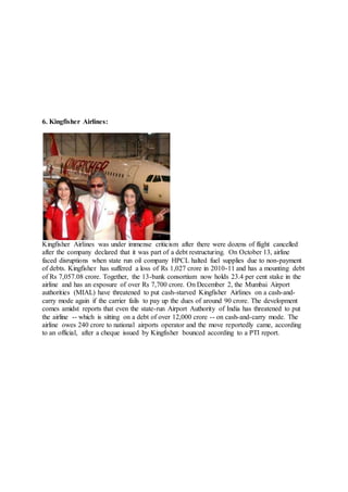 6. Kingfisher Airlines:
Kingfisher Airlines was under immense criticism after there were dozens of flight cancelled
after the company declared that it was part of a debt restructuring. On October 13, airline
faced disruptions when state run oil company HPCL halted fuel supplies due to non-payment
of debts. Kingfisher has suffered a loss of Rs 1,027 crore in 2010-11 and has a mounting debt
of Rs 7,057.08 crore. Together, the 13-bank consortium now holds 23.4 per cent stake in the
airline and has an exposure of over Rs 7,700 crore. On December 2, the Mumbai Airport
authorities (MIAL) have threatened to put cash-starved Kingfisher Airlines on a cash-and-
carry mode again if the carrier fails to pay up the dues of around 90 crore. The development
comes amidst reports that even the state-run Airport Authority of India has threatened to put
the airline -- which is sitting on a debt of over 12,000 crore -- on cash-and-carry mode. The
airline owes 240 crore to national airports operator and the move reportedly came, according
to an official, after a cheque issued by Kingfisher bounced according to a PTI report.
 