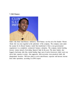 7. SKS Finance:
India's only listed microfinance institution, SKS Finance saw the exit of its founder Vikram
Akula who was once regarded as the epitomizer of the company. The company came under
the scanner for its flawed business model that transformed it from a non-governmental
organization to a completely commercial business enterprise. The company started tracking
investor returns instead of providing financial help for the poor. The micro lenders also
bagged a bad name after they started lending huge sum of cash to borrowers which went way
above their capacity to return. Also aggressive debt recoveries were practiced which did
disappointed investors. SKS now plans to cut its microfinance exposure and increase income
from other operations, according to a DNA report.
 
