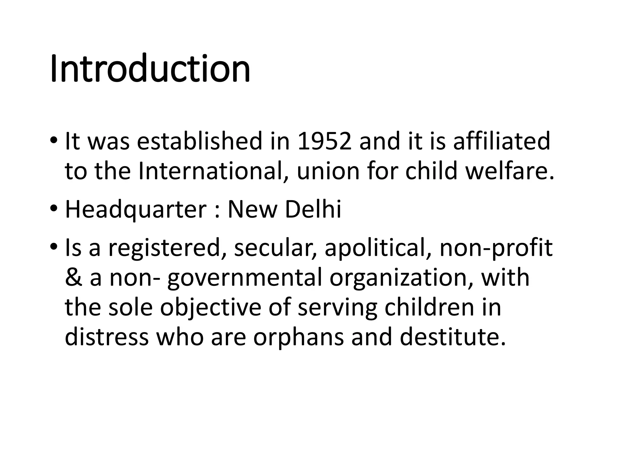 Introduction
• It was established in 1952 and it is affiliated
to the International, union for child welfare.
• Headquarter : New Delhi
• Is a registered, secular, apolitical, non-profit
& a non- governmental organization, with
the sole objective of serving children in
distress who are orphans and destitute.
 