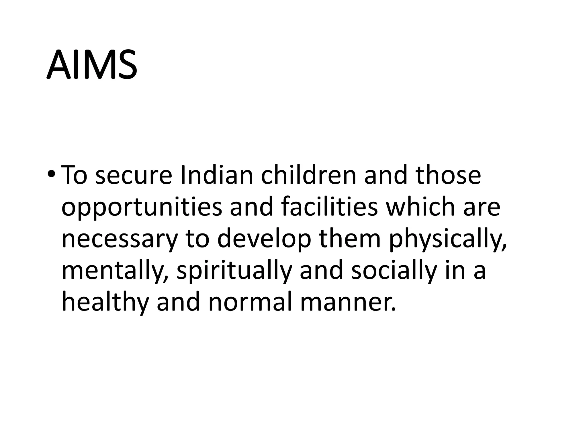 AIMS
•To secure Indian children and those
opportunities and facilities which are
necessary to develop them physically,
mentally, spiritually and socially in a
healthy and normal manner.
 