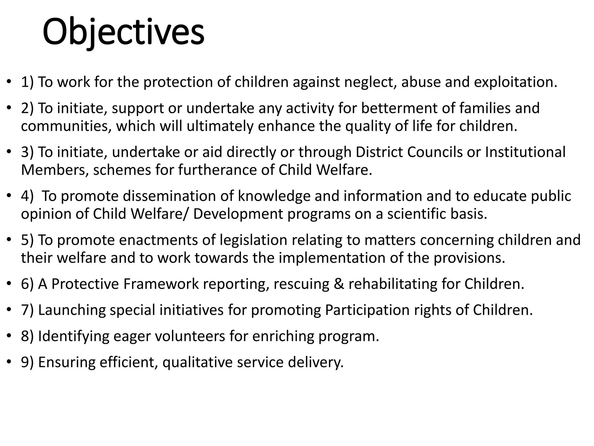 Objectives
• 1) To work for the protection of children against neglect, abuse and exploitation.
• 2) To initiate, support or undertake any activity for betterment of families and
communities, which will ultimately enhance the quality of life for children.
• 3) To initiate, undertake or aid directly or through District Councils or Institutional
Members, schemes for furtherance of Child Welfare.
• 4) To promote dissemination of knowledge and information and to educate public
opinion of Child Welfare/ Development programs on a scientific basis.
• 5) To promote enactments of legislation relating to matters concerning children and
their welfare and to work towards the implementation of the provisions.
• 6) A Protective Framework reporting, rescuing & rehabilitating for Children.
• 7) Launching special initiatives for promoting Participation rights of Children.
• 8) Identifying eager volunteers for enriching program.
• 9) Ensuring efficient, qualitative service delivery.
 