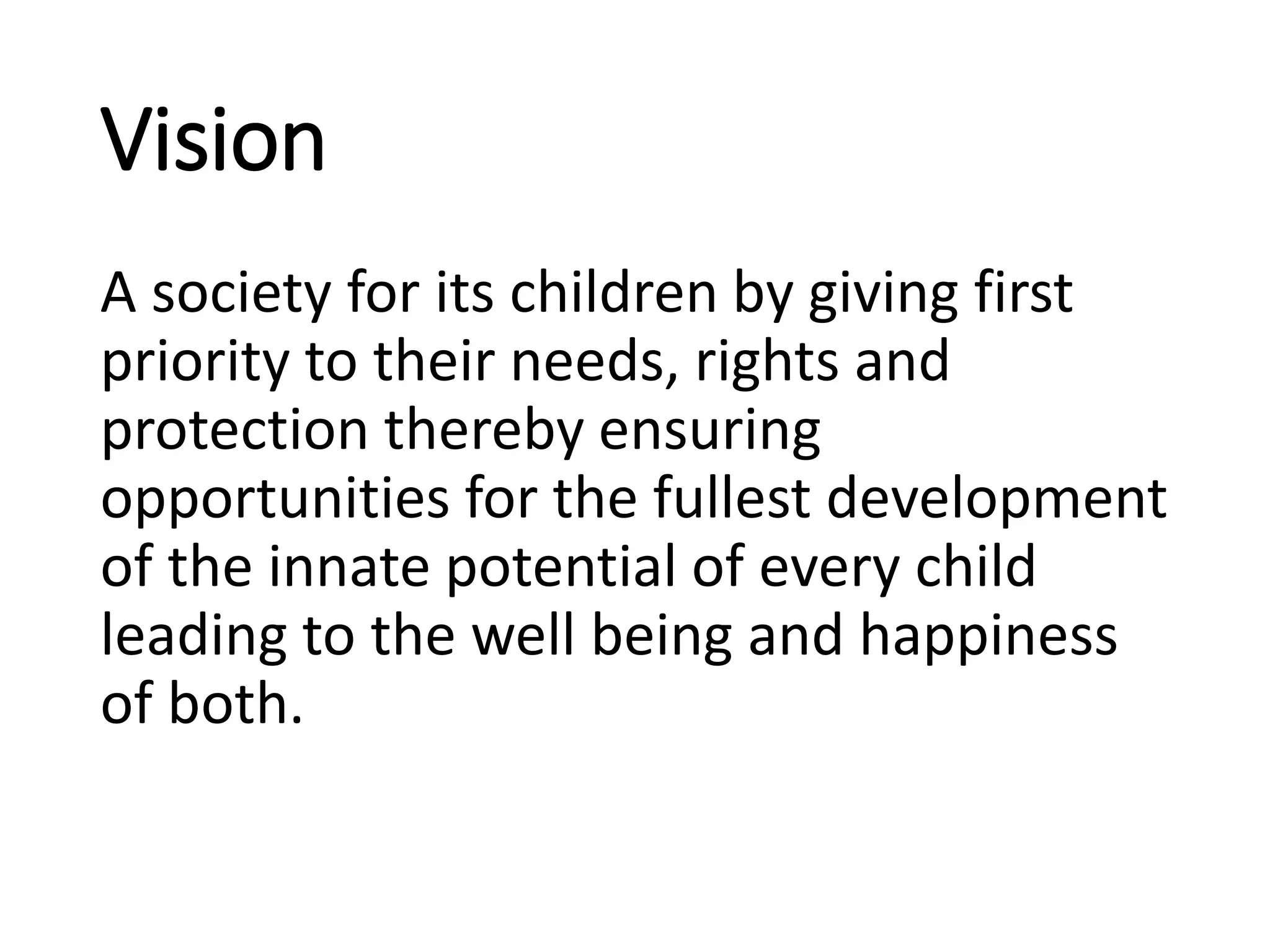 Vision
A society for its children by giving first
priority to their needs, rights and
protection thereby ensuring
opportunities for the fullest development
of the innate potential of every child
leading to the well being and happiness
of both.
 