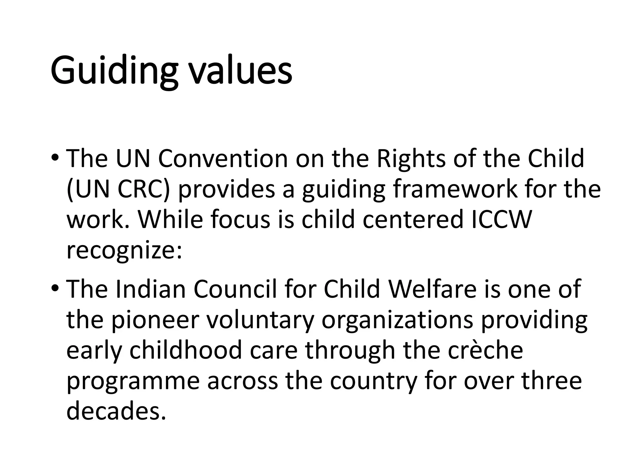 Guiding values
• The UN Convention on the Rights of the Child
(UN CRC) provides a guiding framework for the
work. While focus is child centered ICCW
recognize:
• The Indian Council for Child Welfare is one of
the pioneer voluntary organizations providing
early childhood care through the crèche
programme across the country for over three
decades.
 