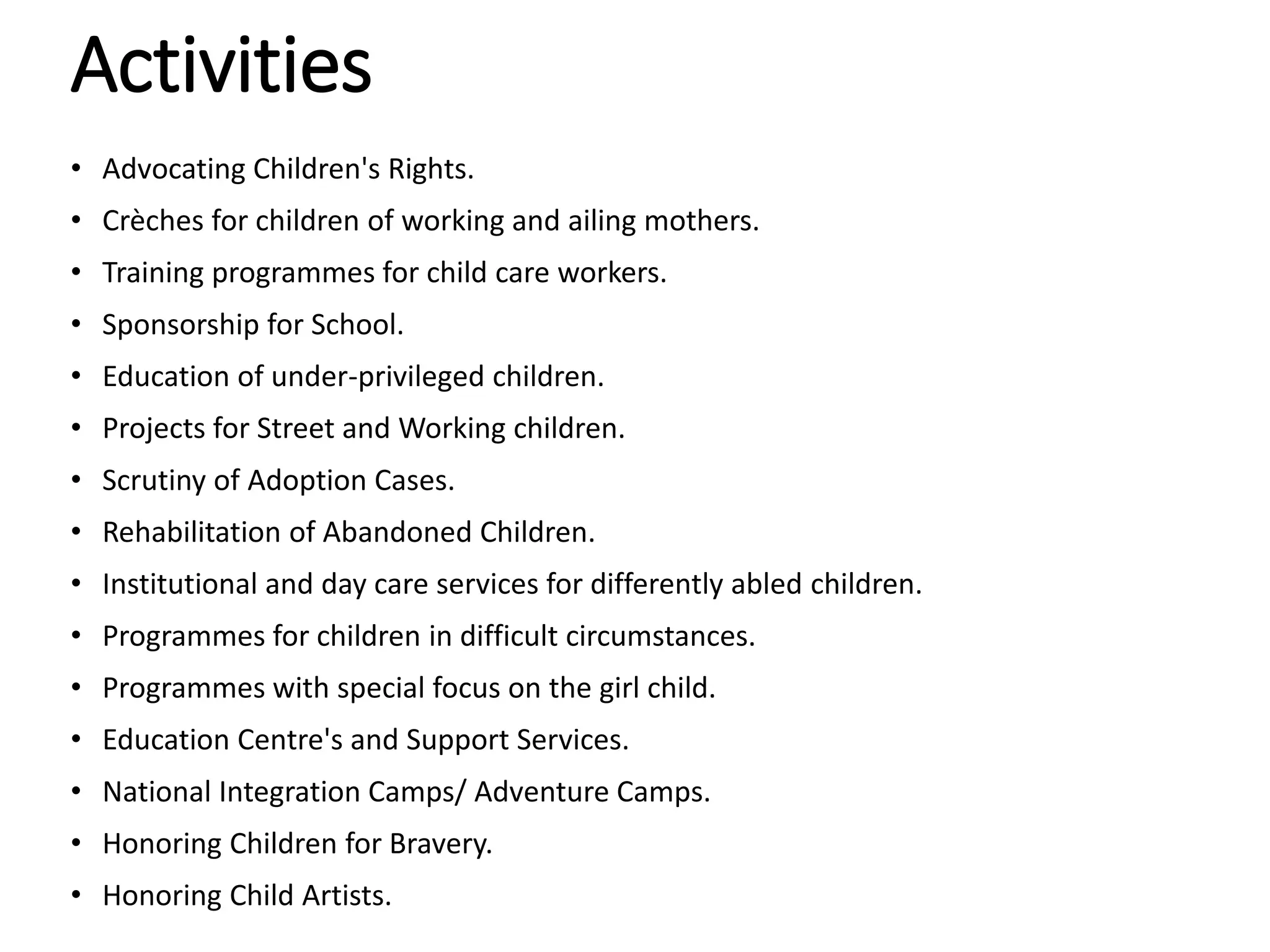 Activities
• Advocating Children's Rights.
• Crèches for children of working and ailing mothers.
• Training programmes for child care workers.
• Sponsorship for School.
• Education of under-privileged children.
• Projects for Street and Working children.
• Scrutiny of Adoption Cases.
• Rehabilitation of Abandoned Children.
• Institutional and day care services for differently abled children.
• Programmes for children in difficult circumstances.
• Programmes with special focus on the girl child.
• Education Centre's and Support Services.
• National Integration Camps/ Adventure Camps.
• Honoring Children for Bravery.
• Honoring Child Artists.
 