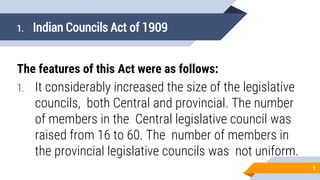 1. Indian Councils Act of 1909
The features of this Act were as follows:
1. It considerably increased the size of the legislative
councils, both Central and provincial. The number
of members in the Central legislative council was
raised from 16 to 60. The number of members in
the provincial legislative councils was not uniform.
5
