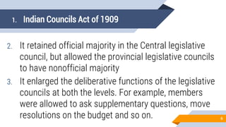 1. Indian Councils Act of 1909
2. It retained official majority in the Central legislative
council, but allowed the provincial legislative councils
to have nonofficial majority
3. It enlarged the deliberative functions of the legislative
councils at both the levels. For example, members
were allowed to ask supplementary questions, move
resolutions on the budget and so on. 6