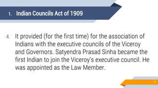 1. Indian Councils Act of 1909
4. It provided (for the first time) for the association of
Indians with the executive councils of the Viceroy
and Governors. Satyendra Prasad Sinha became the
first Indian to join the Viceroy’s executive council. He
was appointed as the Law Member.
7