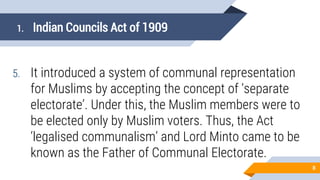 1. Indian Councils Act of 1909
5. It introduced a system of communal representation
for Muslims by accepting the concept of ‘separate
electorate’. Under this, the Muslim members were to
be elected only by Muslim voters. Thus, the Act
‘legalised communalism’ and Lord Minto came to be
known as the Father of Communal Electorate.
8