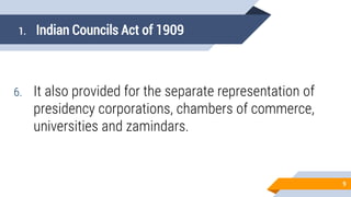 1. Indian Councils Act of 1909
6. It also provided for the separate representation of
presidency corporations, chambers of commerce,
universities and zamindars.
9