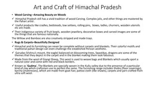 Art and Craft of Himachal Pradesh
• Wood Carving –Amazing Beauty on Woods
 Himachal Pradesh still has a vivid tradition of wood Carving. Complex jalis, and other things are mastered by
the Pahari artist .
 Useful products like cradles, bedsteads, low settees, rolling pins, boxes, ladles, churners, wooden utensils
etc are made.
 Their indigenous variety of fruit bowls, wooden jewellery, decorative boxes and carved images are some of
the things that are famous nationally.
The Willow and Bamboo are also creatively stripped and made trays.
• Rugs & Carpets–Beautifully Designed
 Himachal and its furnishing can never be complete without carpets and blankets. Their colorful motifs and
traditional pahari design can even challenge the established Persian aesthetic.
 Garudas (Vishnu’s mount, the eagle) balanced on blossoming trees, Swastikas, dragons are some of the
themes that they depict in the carpet and in the blanket making them look fabulous.
 Made from the wool of Giangi Sheep, This wool is used to weave bags and Blankets which usually sport a
natural color and come with red and black borders.
 Known as 'Gudma', The Blankets are specially woven in the Kullu valley due to the presence of a particular
kind of clay which craftsmen use to perfect the same. The furnishing range includes thobis (floor coverings),
karcha (mattresses), which are made from goat hair, pattoo cloth (like shawls), carpets and yarn crafted from
ultra soft wool.
 
