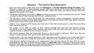 Mizoram - "The Land of Blue Mountains"
• There are many peaks in the state, with the Phawngpui or the Blue Mountain being the tallest of all.
Mizoram is known for its dense bamboo growth that covers almost all the entire plains of Assam and
spreads into Mizoram as well. Serene Waterfalls with crystal-clear water and natural streams and rivers
aggravate the beauty of the state.
• The people of Mizoram are known as Mizos and they are known for their hospitality and warmth. There
are large number of tribal festivals and functions celebrated here.
• The folk dance, music, culture, handicrafts, arts and artefacts, natural extravaganza, pleasant climate,
exquisite flora and fauna and the lively atmosphere of the state are some of the major factors that have
contributed to the tourism sector of the state.
• Mizoram has a whopping 87% literacy rate (2nd rank in India after Kerala) and it is a fact that every Mizo
takes immense pride in.
• The people of the state are aware of their cultural heritage and treat men and women equally.
Christianity is the main religion here, however, the people have also kept alive their tribal culture and
customs till date, in addition to the Christian customs.
• The months between May and September bring in a lot of rainfall to Mizoram. Other than this, the
climate is pretty pleasant with cool summers and mildly cold winters.
• During winters, the mist-capped mountains, clear, blue skies and the pleasant aura of the state attract
many tourists to the state. Except the rainy season, Mizoram can be visited during any part of the year.
• Until Mizoram started functioning as an independent Union Territory during the year 1971-72, it was
embedded into the state of Assam and was known as Lushai Hills. After it was given independent status,
Mizoram broke open its wings and started working vigorously towards its development with the aim of
making it one of the hot tourist destinations of the country.
 