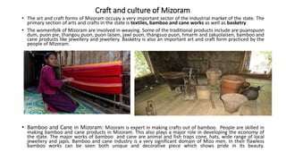 Craft and culture of Mizoram
• The art and craft forms of Mizoram occupy a very important sector of the industrial market of the state. The
primary section of arts and crafts in the state is textiles, bamboo and cane works as well as basketry.
• The womenfolk of Mizoram are involved in weaving. Some of the traditional products include are puanspuon
dum, puon pie, thangou puon, puon laisen, jawl puon, thangsuo puon, hmarm and zakuolaisen, bamboo and
cane products like jewellery and jewellery. Basketry is also an important art and craft form practiced by the
people of Mizoram.
• Bamboo and Cane in Mizoram: Mizoram is expert in making crafts out of bamboo. People are skilled in
making bamboo and cane products in Mizoram. This also plays a major role in developing the economy of
the state. The major works of bamboo and cane are animal and fish traps cone, hats, wide range of local
jewellery and japis. Bamboo and cane industry is a very significant domain of Mizo men. In their flawless
bamboo works can be seen both unique and decorative piece which shows pride in its beauty.
 