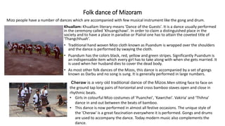 Folk dance of Mizoram
Khuallam: Khuallam literary means 'Dance of the Guests'. It is a dance usually performed
in the ceremony called 'Khuangchawi'. In order to claim a distinguished place in the
society and to have a place in paradise or Pialral one has to attain the coveted title of
'Thangchhuah'.
• Traditional hand woven Mizo cloth known as Puandum is wrapped over the shoulders
and the dance is performed by swaying the cloth.
• Puandum has the colors black, red, yellow and green stripes. Significantly Puandum is
an indispensable item which every girl has to take along with when she gets married. It
is used when her husband dies to cover the dead body.
• As most other folk dances of the Mizos, this dance is accompanied by a set of gongs
known as Darbu and no song is sung. It is generally performed in large numbers.
Mizo people have a number of dances which are accompanied with few musical instrument like the gong and drum.
Cheraw is a very old traditional dance of the Mizos.Men sitting face to face on
the ground tap long pairs of horizontal and cross bamboo staves open and close in
rhythmic beats.
• Girls in colourful Mizo costumes of 'Puanchei', 'Kawrchei'. Vakiria' and 'Thihna'
dance in and out between the beats of bamboo.
• This dance is now performed in almost all festive occasions. The unique style of
the 'Cheraw' is a great fascination everywhere it is performed. Gongs and drums
are used to accompany the dance. Today modern music also complements the
dance.
 